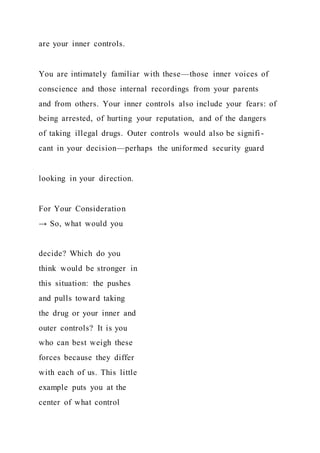 are your inner controls.
You are intimately familiar with these—those inner voices of
conscience and those internal recordings from your parents
and from others. Your inner controls also include your fears: of
being arrested, of hurting your reputation, and of the dangers
of taking illegal drugs. Outer controls would also be signifi -
cant in your decision—perhaps the uniformed security guard
looking in your direction.
For Your Consideration
→ So, what would you
decide? Which do you
think would be stronger in
this situation: the pushes
and pulls toward taking
the drug or your inner and
outer controls? It is you
who can best weigh these
forces because they differ
with each of us. This little
example puts you at the
center of what control
 