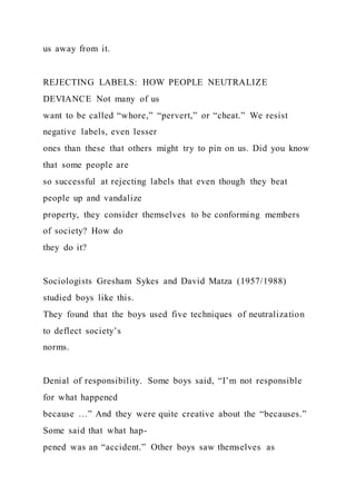 us away from it.
REJECTING LABELS: HOW PEOPLE NEUTRALIZE
DEVIANCE Not many of us
want to be called “whore,” “pervert,” or “cheat.” We resist
negative labels, even lesser
ones than these that others might try to pin on us. Did you know
that some people are
so successful at rejecting labels that even though they beat
people up and vandalize
property, they consider themselves to be conforming members
of society? How do
they do it?
Sociologists Gresham Sykes and David Matza (1957/1988)
studied boys like this.
They found that the boys used five techniques of neutralization
to deflect society’s
norms.
Denial of responsibility. Some boys said, “I’m not responsible
for what happened
because …” And they were quite creative about the “becauses.”
Some said that what hap-
pened was an “accident.” Other boys saw themselves as
 
