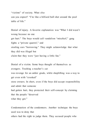“victims” of society. What else
can you expect? “I’m like a billiard ball shot around the pool
table of life.”
Denial of injury. A favorite explanation was “What I did wasn’t
wrong because no one
got hurt.” The boys would call vandalism “mischief,” gang
fights a “private quarrel,” and
stealing cars “borrowing.” They might acknowledge that what
they did was illegal but
claim that they were “just having a little fun.”
Denial of a victim. Some boys thought of themselves as
avengers. Trashing a teacher’s car
was revenge for an unfair grade, while shoplifting was a way to
get even with “crooked”
store owners. In short, even if the boys did accept responsibility
and admit that someone
had gotten hurt, they protected their self-concept by claiming
that the people “deserved
what they got.”
Condemnation of the condemners. Another technique the boys
used was to deny that
others had the right to judge them. They accused people who
 