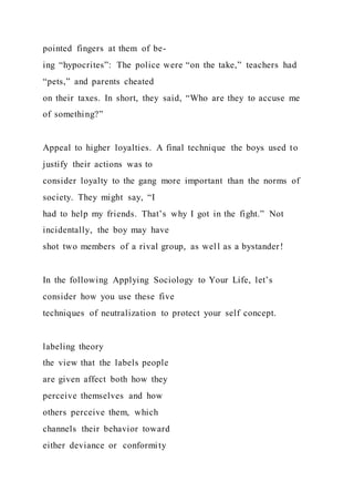 pointed fingers at them of be-
ing “hypocrites”: The police were “on the take,” teachers had
“pets,” and parents cheated
on their taxes. In short, they said, “Who are they to accuse me
of something?”
Appeal to higher loyalties. A final technique the boys used to
justify their actions was to
consider loyalty to the gang more important than the norms of
society. They might say, “I
had to help my friends. That’s why I got in the fight.” Not
incidentally, the boy may have
shot two members of a rival group, as well as a bystander!
In the following Applying Sociology to Your Life, let’s
consider how you use these five
techniques of neutralization to protect your self concept.
labeling theory
the view that the labels people
are given affect both how they
perceive themselves and how
others perceive them, which
channels their behavior toward
either deviance or conformity
 