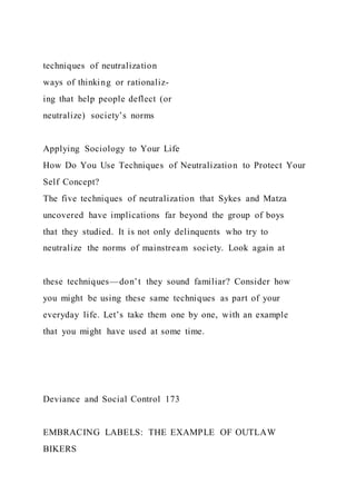 techniques of neutralization
ways of thinking or rationaliz-
ing that help people deflect (or
neutralize) society’s norms
Applying Sociology to Your Life
How Do You Use Techniques of Neutralization to Protect Your
Self Concept?
The five techniques of neutralization that Sykes and Matza
uncovered have implications far beyond the group of boys
that they studied. It is not only delinquents who try to
neutralize the norms of mainstream society. Look again at
these techniques—don’t they sound familiar? Consider how
you might be using these same techniques as part of your
everyday life. Let’s take them one by one, with an example
that you might have used at some time.
Deviance and Social Control 173
EMBRACING LABELS: THE EXAMPLE OF OUTLAW
BIKERS
 