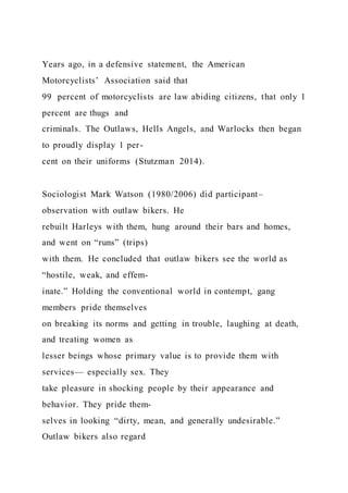 Years ago, in a defensive statement, the American
Motorcyclists’ Association said that
99 percent of motorcyclists are law abiding citizens, that only 1
percent are thugs and
criminals. The Outlaws, Hells Angels, and Warlocks then began
to proudly display 1 per-
cent on their uniforms (Stutzman 2014).
Sociologist Mark Watson (1980/2006) did participant–
observation with outlaw bikers. He
rebuilt Harleys with them, hung around their bars and homes,
and went on “runs” (trips)
with them. He concluded that outlaw bikers see the world as
“hostile, weak, and effem-
inate.” Holding the conventional world in contempt, gang
members pride themselves
on breaking its norms and getting in trouble, laughing at death,
and treating women as
lesser beings whose primary value is to provide them with
services— especially sex. They
take pleasure in shocking people by their appearance and
behavior. They pride them-
selves in looking “dirty, mean, and generally undesirable.”
Outlaw bikers also regard
 