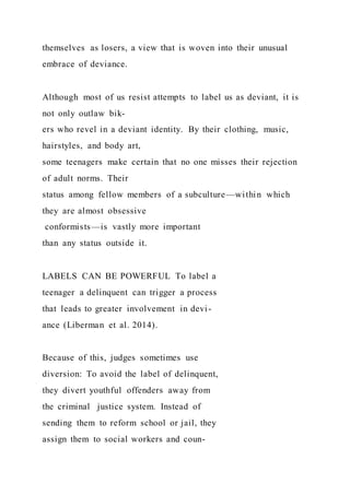 themselves as losers, a view that is woven into their unusual
embrace of deviance.
Although most of us resist attempts to label us as deviant, it is
not only outlaw bik-
ers who revel in a deviant identity. By their clothing, music,
hairstyles, and body art,
some teenagers make certain that no one misses their rejection
of adult norms. Their
status among fellow members of a subculture—within which
they are almost obsessive
conformists—is vastly more important
than any status outside it.
LABELS CAN BE POWERFUL To label a
teenager a delinquent can trigger a process
that leads to greater involvement in devi-
ance (Liberman et al. 2014).
Because of this, judges sometimes use
diversion: To avoid the label of delinquent,
they divert youthful offenders away from
the criminal justice system. Instead of
sending them to reform school or jail, they
assign them to social workers and coun-
 