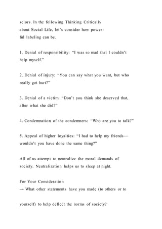 selors. In the following Thinking Critically
about Social Life, let’s consider how power-
ful labeling can be.
1. Denial of responsibility: “I was so mad that I couldn’t
help myself.”
2. Denial of injury: “You can say what you want, but who
really got hurt?”
3. Denial of a victim: “Don’t you think she deserved that,
after what she did?”
4. Condemnation of the condemners: “Who are you to talk?”
5. Appeal of higher loyalties: “I had to help my friends—
wouldn’t you have done the same thing?”
All of us attempt to neutralize the moral demands of
society. Neutralization helps us to sleep at night.
For Your Consideration
→ What other statements have you made (to others or to
yourself) to help deflect the norms of society?
 
