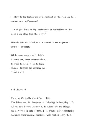 → How do the techniques of neutralization that you use help
protect your self concept?
→ Can you think of any techniques of neutralization that
people use other than these five?
How do you use techniques of neutralization to protect
your self concept?
While most people resist labels
of deviance, some embrace them.
In what different ways do these
photos illustrate the embracement
of deviance?
174 Chapter 6
Thinking Critically about Social Life
The Saints and the Roughnecks: Labeling in Everyday Life
As you recall from Chapter 4, the Saints and the Rough-
necks were high school boys. Both groups were “constantly
occupied with truancy, drinking, wild parties, petty theft,
 