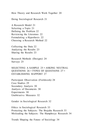 How Theory and Research Work Together 20
Doing Sociological Research 21
A Research Model 21
Selecting a Topic 21
Defining the Problem 22
Reviewing the Literature 22
Formulating a Hypothesis 22
Choosing a Research Method 22
Collecting the Data 22
Analyzing the Results 23
Sharing the Results 23
Research Methods (Designs) 24
Surveys 25
SELECTING A SAMPLE 25 • ASKING NEUTRAL
QUESTIONS 26 • TYPES OF QUESTIONS 27 •
ESTABLISHING RAPPORT 27
Participant Observation (Fieldwork) 28
Case Studies 29
Secondary Analysis 30
Analysis of Documents 30
Experiments 30
Unobtrusive Measures 32
Gender in Sociological Research 32
Ethics in Sociological Research 33
Protecting the Subjects: The Brajuha Research 33
Misleading the Subjects: The Humphreys Research 34
Trends Shaping the Future of Sociology 34
 