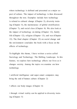 where technology is defined and presented as a major as-
pect of culture. The impact of technology is then discussed
throughout the text. Examples include how technology
is related to cultural change (Chapter 2), diversity train-
ing (Chapter 5), the maintenance of global stratification
(Chapter 7), and social class (Chapter 8). We also look at
the impact of technology on dating (Chapter 12), family
life (Chapter 12), religion (Chapter 13), and war (Chapter
15). The final chapter (Chapter 15) on social change and
the environment concludes the book with a focus on the
effects of technology.
To highlight this theme, I have written a series called
Sociology and Technology: The Shifting Landscape. In this
feature, we explore how technology affects our lives as it
changes society. Among the topics we examine are how
technology
• artificial intelligence and super-smart computers may
bring the end of human culture (Chapter 2)
• affects our body images (Chapter 4)
• through virtual reality can be applied to diversity train-
ing (Chapter 5)
 