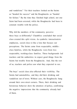 and vandalism.” Yet their teachers looked on the Saints
as “headed for success” and the Roughnecks as “headed
for failure.” By the time they finished high school, not one
Saint had been arrested, while the Roughnecks had been in
constant trouble with the police.
Why did the members of the community perceive
these boys so differently? Chambliss concluded that social
class created this split vision. As symbolic interactionists
emphasize, social class is like a lens that focuses our
perceptions. The Saints came from respectable, middle-
class families, while the Roughnecks were from less
respectable, working-class families. These backgrounds led
teachers and the authorities to expect good things from the
Saints but trouble from the Roughnecks. And, like the rest
of us, teachers and police saw what they expected to see.
The boys’ social class also affected their visibility. The
Saints had automobiles, and they did their drinking and
vandalism out of town. Without cars, the Roughnecks hung
around their own street corners. There, their drinking and
boisterous behavior drew the attention of police, confirming
the negative impressions that the community already had
of them.
 