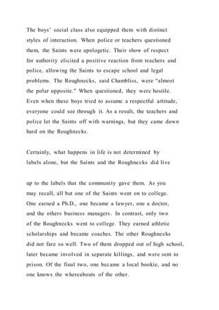 The boys’ social class also equipped them with distinct
styles of interaction. When police or teachers questioned
them, the Saints were apologetic. Their show of respect
for authority elicited a positive reaction from teachers and
police, allowing the Saints to escape school and legal
problems. The Roughnecks, said Chambliss, were “almost
the polar opposite.” When questioned, they were hostile.
Even when these boys tried to assume a respectful attitude,
everyone could see through it. As a result, the teachers and
police let the Saints off with warnings, but they came down
hard on the Roughnecks.
Certainly, what happens in life is not determined by
labels alone, but the Saints and the Roughnecks did live
up to the labels that the community gave them. As you
may recall, all but one of the Saints went on to college.
One earned a Ph.D., one became a lawyer, one a doctor,
and the others business managers. In contrast, only two
of the Roughnecks went to college. They earned athletic
scholarships and became coaches. The other Roughnecks
did not fare so well. Two of them dropped out of high school,
later became involved in separate killings, and were sent to
prison. Of the final two, one became a local bookie, and no
one knows the whereabouts of the other.
 