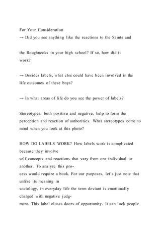 For Your Consideration
→ Did you see anything like the reactions to the Saints and
the Roughnecks in your high school? If so, how did it
work?
→ Besides labels, what else could have been involved in the
life outcomes of these boys?
→ In what areas of life do you see the power of labels?
Stereotypes, both positive and negative, help to form the
perception and reaction of authorities. What stereotypes come to
mind when you look at this photo?
HOW DO LABELS WORK? How labels work is complicated
because they involve
self-concepts and reactions that vary from one individual to
another. To analyze this pro-
cess would require a book. For our purposes, let’s just note that
unlike its meaning in
sociology, in everyday life the term deviant is emotionally
charged with negative judg-
ment. This label closes doors of opportunity. It can lock people
 