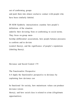 out of conforming groups
and push them into almost exclusive contact with people who
have been similarly labeled.
IN SUM Symbolic interactionists examine how people’s
definitions of the situation
underlie their deviating from or conforming to social norms.
They focus on group mem-
bership (differential association), how people balance pressures
to conform and to deviate
(control theory), and the significance of people’s reputations
(labeling theory).
Deviance and Social Control 175
The Functionalist Perspective
6.4 Apply the functionalist perspective to deviance by
explaining how deviance can
be functional for society, how mainstream values can produce
deviance (strain
theory), and how social class is related to crime (illegitimate
opportunities).
 