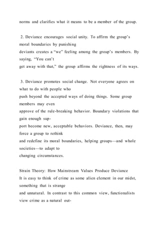norms and clarifies what it means to be a member of the group.
2. Deviance encourages social unity. To affirm the group’s
moral boundaries by punishing
deviants creates a “we” feeling among the group’s members. By
saying, “You can’t
get away with that,” the group affirms the rightness of its ways.
3. Deviance promotes social change. Not everyone agrees on
what to do with people who
push beyond the accepted ways of doing things. Some group
members may even
approve of the rule-breaking behavior. Boundary violations that
gain enough sup-
port become new, acceptable behaviors. Deviance, then, may
force a group to rethink
and redefine its moral boundaries, helping groups—and whole
societies—to adapt to
changing circumstances.
Strain Theory: How Mainstream Values Produce Deviance
It is easy to think of crime as some alien element in our midst,
something that is strange
and unnatural. In contrast to this common view, functionalists
view crime as a natural out-
 
