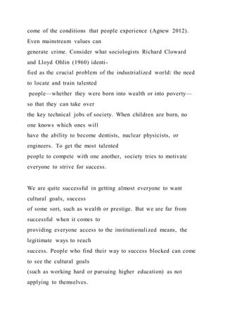 come of the conditions that people experience (Agnew 2012).
Even mainstream values can
generate crime. Consider what sociologists Richard Cloward
and Lloyd Ohlin (1960) identi-
fied as the crucial problem of the industrialized world: the need
to locate and train talented
people—whether they were born into wealth or into poverty—
so that they can take over
the key technical jobs of society. When children are born, no
one knows which ones will
have the ability to become dentists, nuclear physicists, or
engineers. To get the most talented
people to compete with one another, society tries to motivate
everyone to strive for success.
We are quite successful in getting almost everyone to want
cultural goals, success
of some sort, such as wealth or prestige. But we are far from
successful when it comes to
providing everyone access to the institutionalized means, the
legitimate ways to reach
success. People who find their way to success blocked can come
to see the cultural goals
(such as working hard or pursuing higher education) as not
applying to themselves.
 