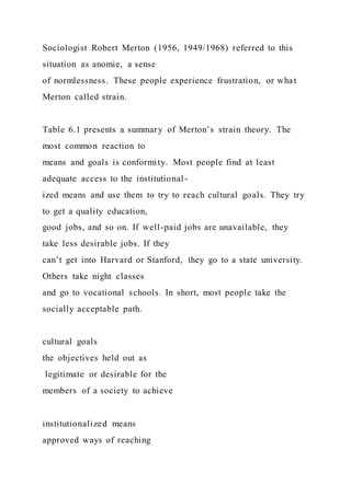 Sociologist Robert Merton (1956, 1949/1968) referred to this
situation as anomie, a sense
of normlessness. These people experience frustration, or what
Merton called strain.
Table 6.1 presents a summary of Merton’s strain theory. The
most common reaction to
means and goals is conformity. Most people find at least
adequate access to the institutional-
ized means and use them to try to reach cultural goals. They try
to get a quality education,
good jobs, and so on. If well-paid jobs are unavailable, they
take less desirable jobs. If they
can’t get into Harvard or Stanford, they go to a state university.
Others take night classes
and go to vocational schools. In short, most people take the
socially acceptable path.
cultural goals
the objectives held out as
legitimate or desirable for the
members of a society to achieve
institutionalized means
approved ways of reaching
 