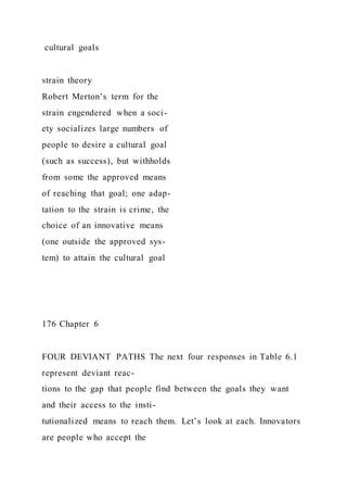 cultural goals
strain theory
Robert Merton’s term for the
strain engendered when a soci-
ety socializes large numbers of
people to desire a cultural goal
(such as success), but withholds
from some the approved means
of reaching that goal; one adap-
tation to the strain is crime, the
choice of an innovative means
(one outside the approved sys-
tem) to attain the cultural goal
176 Chapter 6
FOUR DEVIANT PATHS The next four responses in Table 6.1
represent deviant reac-
tions to the gap that people find between the goals they want
and their access to the insti-
tutionalized means to reach them. Let’s look at each. Innovators
are people who accept the
 