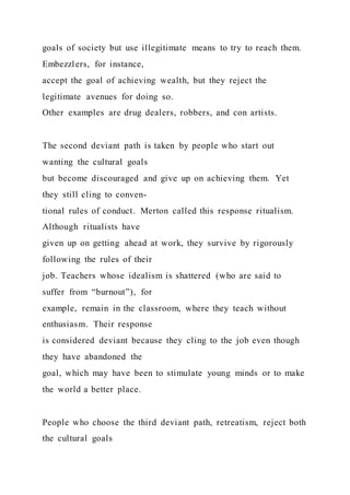 goals of society but use illegitimate means to try to reach them.
Embezzlers, for instance,
accept the goal of achieving wealth, but they reject the
legitimate avenues for doing so.
Other examples are drug dealers, robbers, and con artists.
The second deviant path is taken by people who start out
wanting the cultural goals
but become discouraged and give up on achieving them. Yet
they still cling to conven-
tional rules of conduct. Merton called this response ritualism.
Although ritualists have
given up on getting ahead at work, they survive by rigorously
following the rules of their
job. Teachers whose idealism is shattered (who are said to
suffer from “burnout”), for
example, remain in the classroom, where they teach without
enthusiasm. Their response
is considered deviant because they cling to the job even though
they have abandoned the
goal, which may have been to stimulate young minds or to make
the world a better place.
People who choose the third deviant path, retreatism, reject both
the cultural goals
 