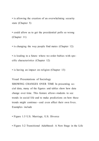 • is allowing the creation of an overwhelming security
state (Chapter 5)
• could allow us to get the presidential polls so wrong
(Chapter 11)
• is changing the way people find mates (Chapter 12)
• is leading to a future where we order babies with spe-
cific characteristics (Chapter 12)
• is having an impact on religion (Chapter 13)
Visual Presentations of Sociology
SHOWING CHANGES OVER TIME In presenting so-
cial data, many of the figures and tables show how data
change over time. This feature allows students to see
trends in social life and to make predictions on how these
trends might continue—and even affect their own lives.
Examples include
• Figure 1.5 U.S. Marriage, U.S. Divorce
• Figure 3.2 Transitional Adulthood: A New Stage in the Life
 