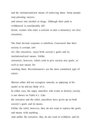 and the institutionalized means of achieving them. Some people
stop pursuing success
and retreat into alcohol or drugs. Although their path to
withdrawal is considerably dif-
ferent, women who enter a convent or men a monastery are also
retreatists.
The final deviant response is rebellion. Convinced that their
society is corrupt, reb-
els, like retreatists, reject both society’s goals and its
institutionalized means. Unlike
retreatists, however, rebels seek to give society new goals, as
well as new means for
reaching them. Revolutionaries are the most committed type of
rebels.
Merton either did not recognize anarchy as applying to his
model or he did not think of it.
In either case, the angry anarchist who wants to destroy society
is not shown on Table 6.1. Like
the retreatist and the rebel, anarchists have given up on both
society’s goals and its means.
Unlike the rebel, however, they do not want to replace the goals
and means with anything.
And unlike the retreatist, they do not want to withdraw and let
 
