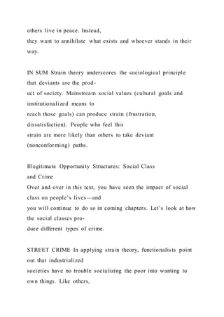 others live in peace. Instead,
they want to annihilate what exists and whoever stands in their
way.
IN SUM Strain theory underscores the sociological principle
that deviants are the prod-
uct of society. Mainstream social values (cultural goals and
institutionalized means to
reach those goals) can produce strain (frustration,
dissatisfaction). People who feel this
strain are more likely than others to take deviant
(nonconforming) paths.
Illegitimate Opportunity Structures: Social Class
and Crime
Over and over in this text, you have seen the impact of social
class on people’s lives—and
you will continue to do so in coming chapters. Let’s look at how
the social classes pro-
duce different types of crime.
STREET CRIME In applying strain theory, functionalists point
out that industrialized
societies have no trouble socializing the poor into wanting to
own things. Like others,
 