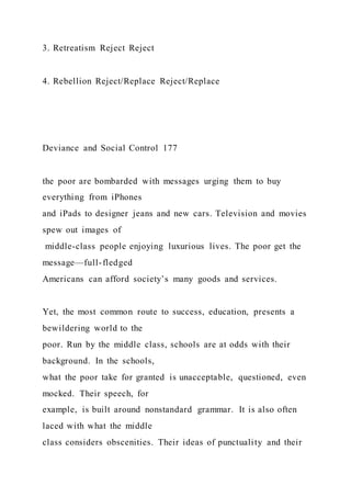 3. Retreatism Reject Reject
4. Rebellion Reject/Replace Reject/Replace
Deviance and Social Control 177
the poor are bombarded with messages urging them to buy
everything from iPhones
and iPads to designer jeans and new cars. Television and movies
spew out images of
middle-class people enjoying luxurious lives. The poor get the
message—full-fledged
Americans can afford society’s many goods and services.
Yet, the most common route to success, education, presents a
bewildering world to the
poor. Run by the middle class, schools are at odds with their
background. In the schools,
what the poor take for granted is unacceptable, questioned, even
mocked. Their speech, for
example, is built around nonstandard grammar. It is also often
laced with what the middle
class considers obscenities. Their ideas of punctuality and their
 