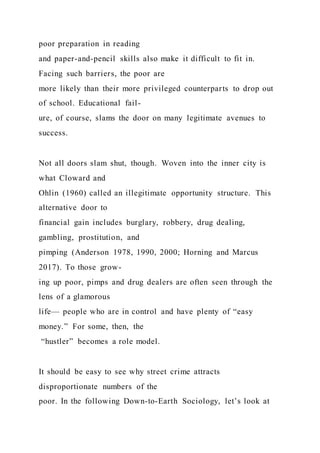 poor preparation in reading
and paper-and-pencil skills also make it difficult to fit in.
Facing such barriers, the poor are
more likely than their more privileged counterparts to drop out
of school. Educational fail-
ure, of course, slams the door on many legitimate avenues to
success.
Not all doors slam shut, though. Woven into the inner city is
what Cloward and
Ohlin (1960) called an illegitimate opportunity structure. This
alternative door to
financial gain includes burglary, robbery, drug dealing,
gambling, prostitution, and
pimping (Anderson 1978, 1990, 2000; Horning and Marcus
2017). To those grow-
ing up poor, pimps and drug dealers are often seen through the
lens of a glamorous
life— people who are in control and have plenty of “easy
money.” For some, then, the
“hustler” becomes a role model.
It should be easy to see why street crime attracts
disproportionate numbers of the
poor. In the following Down-to-Earth Sociology, let’s look at
 
