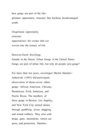 how gangs are part of the ille-
gitimate opportunity structure that beckons disadvantaged
youth.
illegitimate opportunity
structure
opportunities for crimes that are
woven into the texture of life
Down-to-Earth Sociology
Islands in the Street: Urban Gangs in the United States
Gangs are part of urban life, but why do people join gangs?
For more than ten years, sociologist Martín Sánchez-
Jankowski (1991) did participant–
observation of thirty-seven ethnic
gangs: African American, Chicano,
Dominican, Irish, Jamaican, and
Puerto Rican. The members of
these gangs in Boston, Los Angeles,
and New York City earned money
through gambling, arson, mugging,
and armed robbery. They also sold
drugs, guns, moonshine, stolen car
parts, and protection. Sánchez-
 
