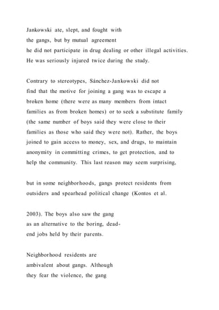 Jankowski ate, slept, and fought with
the gangs, but by mutual agreement
he did not participate in drug dealing or other illegal activities.
He was seriously injured twice during the study.
Contrary to stereotypes, Sánchez-Jankowski did not
find that the motive for joining a gang was to escape a
broken home (there were as many members from intact
families as from broken homes) or to seek a substitute family
(the same number of boys said they were close to their
families as those who said they were not). Rather, the boys
joined to gain access to money, sex, and drugs, to maintain
anonymity in committing crimes, to get protection, and to
help the community. This last reason may seem surprising,
but in some neighborhoods, gangs protect residents from
outsiders and spearhead political change (Kontos et al.
2003). The boys also saw the gang
as an alternative to the boring, dead-
end jobs held by their parents.
Neighborhood residents are
ambivalent about gangs. Although
they fear the violence, the gang
 