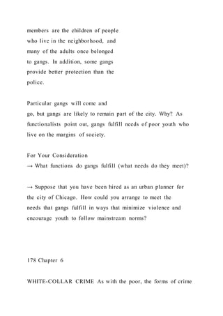 members are the children of people
who live in the neighborhood, and
many of the adults once belonged
to gangs. In addition, some gangs
provide better protection than the
police.
Particular gangs will come and
go, but gangs are likely to remain part of the city. Why? As
functionalists point out, gangs fulfill needs of poor youth who
live on the margins of society.
For Your Consideration
→ What functions do gangs fulfill (what needs do they meet)?
→ Suppose that you have been hired as an urban planner for
the city of Chicago. How could you arrange to meet the
needs that gangs fulfill in ways that minimize violence and
encourage youth to follow mainstream norms?
178 Chapter 6
WHITE-COLLAR CRIME As with the poor, the forms of crime
 