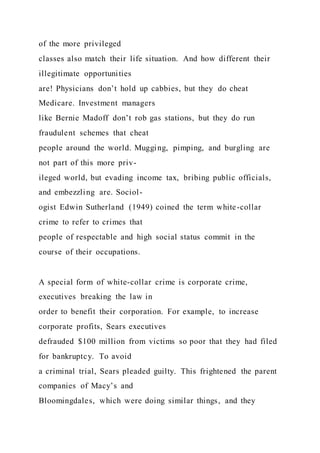 of the more privileged
classes also match their life situation. And how different their
illegitimate opportunities
are! Physicians don’t hold up cabbies, but they do cheat
Medicare. Investment managers
like Bernie Madoff don’t rob gas stations, but they do run
fraudulent schemes that cheat
people around the world. Mugging, pimping, and burgling are
not part of this more priv-
ileged world, but evading income tax, bribing public officials,
and embezzling are. Sociol-
ogist Edwin Sutherland (1949) coined the term white-collar
crime to refer to crimes that
people of respectable and high social status commit in the
course of their occupations.
A special form of white-collar crime is corporate crime,
executives breaking the law in
order to benefit their corporation. For example, to increase
corporate profits, Sears executives
defrauded $100 million from victims so poor that they had filed
for bankruptcy. To avoid
a criminal trial, Sears pleaded guilty. This frightened the parent
companies of Macy’s and
Bloomingdales, which were doing similar things, and they
 