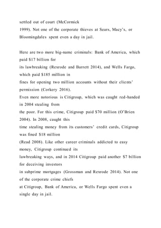 settled out of court (McCormick
1999). Not one of the corporate thieves at Sears, Macy’s, or
Bloomingdales spent even a day in jail.
Here are two more big-name criminals: Bank of America, which
paid $17 billion for
its lawbreaking (Rexrode and Barrett 2014), and Wells Fargo,
which paid $185 million in
fines for opening two million accounts without their clients’
permission (Corkery 2016).
Even more notorious is Citigroup, which was caught red-handed
in 2004 stealing from
the poor. For this crime, Citigroup paid $70 million (O’Brien
2004). In 2008, caught this
time stealing money from its customers’ credit cards, Citigroup
was fined $18 million
(Read 2008). Like other career criminals addicted to easy
money, Citigroup continued its
lawbreaking ways, and in 2014 Citigroup paid another $7 billion
for deceiving investors
in subprime mortgages (Grossman and Rexrode 2014). Not one
of the corporate crime chiefs
at Citigroup, Bank of America, or Wells Fargo spent even a
single day in jail.
 