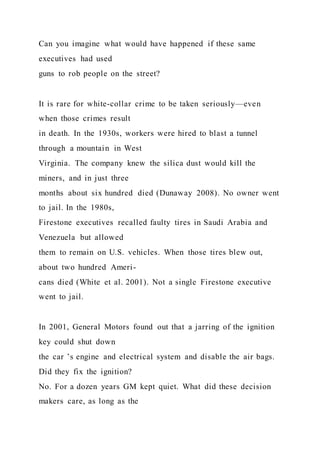Can you imagine what would have happened if these same
executives had used
guns to rob people on the street?
It is rare for white-collar crime to be taken seriously—even
when those crimes result
in death. In the 1930s, workers were hired to blast a tunnel
through a mountain in West
Virginia. The company knew the silica dust would kill the
miners, and in just three
months about six hundred died (Dunaway 2008). No owner went
to jail. In the 1980s,
Firestone executives recalled faulty tires in Saudi Arabia and
Venezuela but allowed
them to remain on U.S. vehicles. When those tires blew out,
about two hundred Ameri-
cans died (White et al. 2001). Not a single Firestone executive
went to jail.
In 2001, General Motors found out that a jarring of the ignition
key could shut down
the car ’s engine and electrical system and disable the air bags.
Did they fix the ignition?
No. For a dozen years GM kept quiet. What did these decision
makers care, as long as the
 