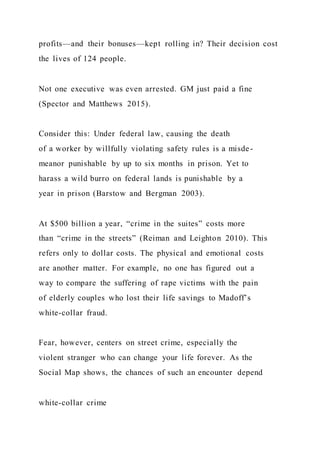 profits—and their bonuses—kept rolling in? Their decision cost
the lives of 124 people.
Not one executive was even arrested. GM just paid a fine
(Spector and Matthews 2015).
Consider this: Under federal law, causing the death
of a worker by willfully violating safety rules is a misde-
meanor punishable by up to six months in prison. Yet to
harass a wild burro on federal lands is punishable by a
year in prison (Barstow and Bergman 2003).
At $500 billion a year, “crime in the suites” costs more
than “crime in the streets” (Reiman and Leighton 2010). This
refers only to dollar costs. The physical and emotional costs
are another matter. For example, no one has figured out a
way to compare the suffering of rape victims with the pain
of elderly couples who lost their life savings to Madoff’s
white-collar fraud.
Fear, however, centers on street crime, especially the
violent stranger who can change your life forever. As the
Social Map shows, the chances of such an encounter depend
white-collar crime
 