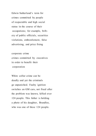 Edwin Sutherland’s term for
crimes committed by people
of respectable and high social
status in the course of their
occupations; for example, brib-
ery of public officials, securities
violations, embezzlement, false
advertising, and price fixing
corporate crime
crimes committed by executives
in order to benefit their
corporation
White collar crime can be
deadly and yet the criminals
go unpunished. Faulty ignition
switches on GM cars, not fixed after
the problem was known, killed over
124 people. This father is holding
a photo of his daughter, Brandlee,
who was one of these 124 people.
 