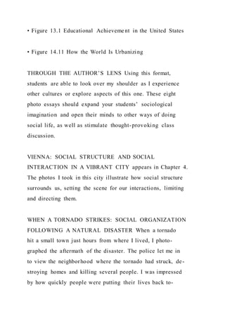 • Figure 13.1 Educational Achieveme nt in the United States
• Figure 14.11 How the World Is Urbanizing
THROUGH THE AUTHOR’S LENS Using this format,
students are able to look over my shoulder as I experience
other cultures or explore aspects of this one. These eight
photo essays should expand your students’ sociological
imagination and open their minds to other ways of doing
social life, as well as stimulate thought-provoking class
discussion.
VIENNA: SOCIAL STRUCTURE AND SOCIAL
INTERACTION IN A VIBRANT CITY appears in Chapter 4.
The photos I took in this city illustrate how social structure
surrounds us, setting the scene for our interactions, limiting
and directing them.
WHEN A TORNADO STRIKES: SOCIAL ORGANIZATION
FOLLOWING A NATURAL DISASTER When a tornado
hit a small town just hours from where I lived, I photo-
graphed the aftermath of the disaster. The police let me in
to view the neighborhood where the tornado had struck, de-
stroying homes and killing several people. I was impressed
by how quickly people were putting their lives back to-
 