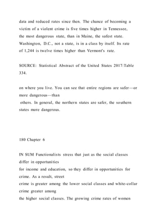 data and reduced rates since then. The chance of becoming a
victim of a violent crime is five times higher in Tennessee,
the most dangerous state, than in Maine, the safest state.
Washington, D.C., not a state, is in a class by itself. Its rate
of 1,244 is twelve times higher than Vermont's rate.
SOURCE: Statistical Abstract of the United States 2017:Table
334.
on where you live. You can see that entire regions are safer —or
more dangerous—than
others. In general, the northern states are safer, the southern
states more dangerous.
180 Chapter 6
IN SUM Functionalists stress that just as the social classes
differ in opportunities
for income and education, so they differ in opportunities for
crime. As a result, street
crime is greater among the lower social classes and white-collar
crime greater among
the higher social classes. The growing crime rates of women
 