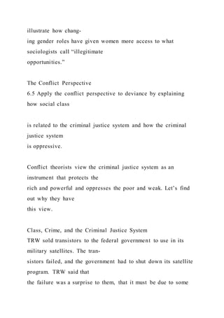 illustrate how chang-
ing gender roles have given women more access to what
sociologists call “illegitimate
opportunities.”
The Conflict Perspective
6.5 Apply the conflict perspective to deviance by explaining
how social class
is related to the criminal justice system and how the criminal
justice system
is oppressive.
Conflict theorists view the criminal justice system as an
instrument that protects the
rich and powerful and oppresses the poor and weak. Let’s find
out why they have
this view.
Class, Crime, and the Criminal Justice System
TRW sold transistors to the federal government to use in its
military satellites. The tran-
sistors failed, and the government had to shut down its satellite
program. TRW said that
the failure was a surprise to them, that it must be due to some
 