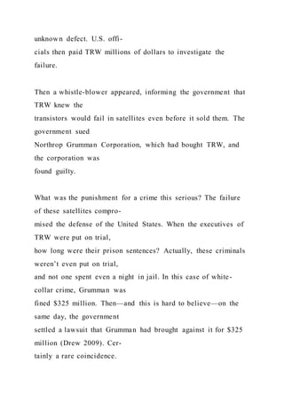 unknown defect. U.S. offi-
cials then paid TRW millions of dollars to investigate the
failure.
Then a whistle-blower appeared, informing the government that
TRW knew the
transistors would fail in satellites even before it sold them. The
government sued
Northrop Grumman Corporation, which had bought TRW, and
the corporation was
found guilty.
What was the punishment for a crime this serious? The failure
of these satellites compro-
mised the defense of the United States. When the executives of
TRW were put on trial,
how long were their prison sentences? Actually, these criminals
weren’t even put on trial,
and not one spent even a night in jail. In this case of white-
collar crime, Grumman was
fined $325 million. Then—and this is hard to believe—on the
same day, the government
settled a lawsuit that Grumman had brought against it for $325
million (Drew 2009). Cer-
tainly a rare coincidence.
 