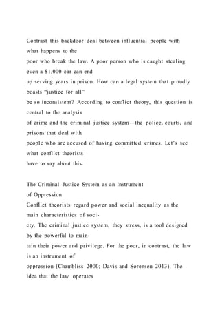 Contrast this backdoor deal between influential people with
what happens to the
poor who break the law. A poor person who is caught stealing
even a $1,000 car can end
up serving years in prison. How can a legal system that proudly
boasts “justice for all”
be so inconsistent? According to conflict theory, this question is
central to the analysis
of crime and the criminal justice system—the police, courts, and
prisons that deal with
people who are accused of having committed crimes. Let’s see
what conflict theorists
have to say about this.
The Criminal Justice System as an Instrument
of Oppression
Conflict theorists regard power and social inequality as the
main characteristics of soci-
ety. The criminal justice system, they stress, is a tool designed
by the powerful to main-
tain their power and privilege. For the poor, in contrast, the law
is an instrument of
oppression (Chambliss 2000; Davis and Sorensen 2013). The
idea that the law operates
 