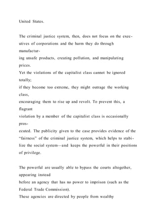 United States.
The criminal justice system, then, does not focus on the exec-
utives of corporations and the harm they do through
manufactur-
ing unsafe products, creating pollution, and manipulating
prices.
Yet the violations of the capitalist class cannot be ignored
totally;
if they become too extreme, they might outrage the working
class,
encouraging them to rise up and revolt. To prevent this, a
flagrant
violation by a member of the capitalist class is occasionally
pros-
ecuted. The publicity given to the case provides evidence of the
“fairness” of the criminal justice system, which helps to stabi -
lize the social system—and keeps the powerful in their positions
of privilege.
The powerful are usually able to bypass the courts altogether,
appearing instead
before an agency that has no power to imprison (such as the
Federal Trade Commission).
These agencies are directed by people from wealthy
 