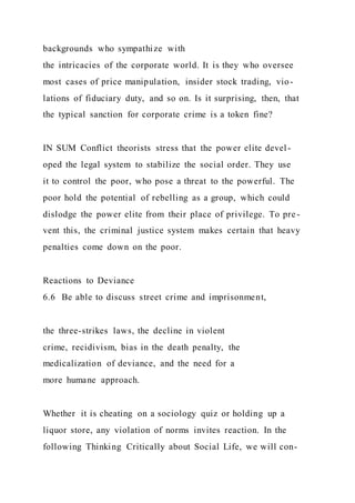 backgrounds who sympathize with
the intricacies of the corporate world. It is they who oversee
most cases of price manipulation, insider stock trading, vio-
lations of fiduciary duty, and so on. Is it surprising, then, that
the typical sanction for corporate crime is a token fine?
IN SUM Conflict theorists stress that the power elite devel -
oped the legal system to stabilize the social order. They use
it to control the poor, who pose a threat to the powerful. The
poor hold the potential of rebelling as a group, which could
dislodge the power elite from their place of privilege. To pre -
vent this, the criminal justice system makes certain that heavy
penalties come down on the poor.
Reactions to Deviance
6.6 Be able to discuss street crime and imprisonment,
the three-strikes laws, the decline in violent
crime, recidivism, bias in the death penalty, the
medicalization of deviance, and the need for a
more humane approach.
Whether it is cheating on a sociology quiz or holding up a
liquor store, any violation of norms invites reaction. In the
following Thinking Critically about Social Life, we will con-
 