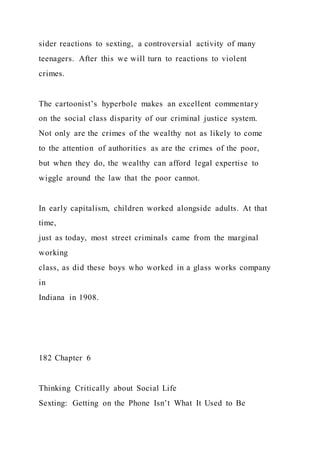 sider reactions to sexting, a controversial activity of many
teenagers. After this we will turn to reactions to violent
crimes.
The cartoonist’s hyperbole makes an excellent commentary
on the social class disparity of our criminal justice system.
Not only are the crimes of the wealthy not as likely to come
to the attention of authorities as are the crimes of the poor,
but when they do, the wealthy can afford legal expertise to
wiggle around the law that the poor cannot.
In early capitalism, children worked alongside adults. At that
time,
just as today, most street criminals came from the marginal
working
class, as did these boys who worked in a glass works company
in
Indiana in 1908.
182 Chapter 6
Thinking Critically about Social Life
Sexting: Getting on the Phone Isn’t What It Used to Be
 