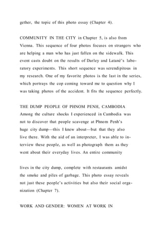 gether, the topic of this photo essay (Chapter 4).
COMMUNITY IN THE CITY in Chapter 5, is also from
Vienna. This sequence of four photos focuses on strangers who
are helping a man who has just fallen on the sidewalk. This
event casts doubt on the results of Darley and Latané’s labo-
ratory experiments. This short sequence was serendipitous in
my research. One of my favorite photos is the last in the series,
which portrays the cop coming toward me to question why I
was taking photos of the accident. It fits the sequence perfectly.
THE DUMP PEOPLE OF PHNOM PENH, CAMBODIA
Among the culture shocks I experienced in Cambodia was
not to discover that people scavenge at Phnom Penh’s
huge city dump—this I knew about—but that they also
live there. With the aid of an interpreter, I was able to in-
terview these people, as well as photograph them as they
went about their everyday lives. An entire community
lives in the city dump, complete with restaurants amidst
the smoke and piles of garbage. This photo essay reveals
not just these people’s activities but also their social orga -
nization (Chapter 7).
WORK AND GENDER: WOMEN AT WORK IN
 