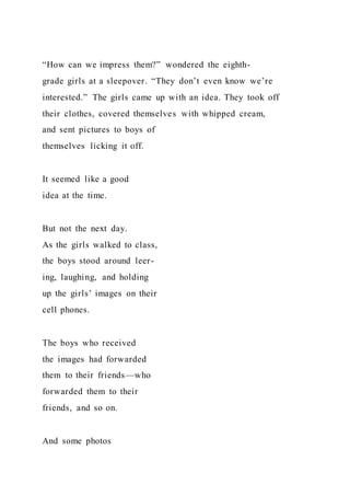 “How can we impress them?” wondered the eighth-
grade girls at a sleepover. “They don’t even know we’re
interested.” The girls came up with an idea. They took off
their clothes, covered themselves with whipped cream,
and sent pictures to boys of
themselves licking it off.
It seemed like a good
idea at the time.
But not the next day.
As the girls walked to class,
the boys stood around leer-
ing, laughing, and holding
up the girls’ images on their
cell phones.
The boys who received
the images had forwarded
them to their friends—who
forwarded them to their
friends, and so on.
And some photos
 