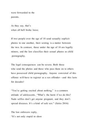 were forwarded to the
parents.
As they say, that’s
when all hell broke loose.
If two people over the age of 18 send sexually explicit
photos to one another, their sexting is a matter between
the two. In contrast, those under the age of 18 are legally
minors, and the law classifies their sexual photos as child
pornography.
The legal consequences can be severe. Both those
who send the photos and those who pass them on to others
have possessed child pornography. Anyone convicted of this
offense will have to register as a sex offender—and this lasts
for decades!
“You’re getting excited about nothing,” is a common
attitude of adolescents. “What’s the harm if we do this?
Nude selfies don’t get anyone pregnant, and they don’t
spread diseases. It’s a kind of safe sex.” (Sales 2016)
The law enforcers reply,
“It’s not only stupid to show
 