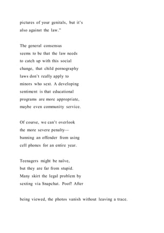 pictures of your genitals, but it’s
also against the law.”
The general consensus
seems to be that the law needs
to catch up with this social
change, that child pornography
laws don’t really apply to
minors who sext. A developing
sentiment is that educational
programs are more appropriate,
maybe even community service.
Of course, we can’t overlook
the more severe penalty—
banning an offender from using
cell phones for an entire year.
Teenagers might be naïve,
but they are far from stupid.
Many skirt the legal problem by
sexting via Snapchat. Poof! After
being viewed, the photos vanish without leaving a trace.
 