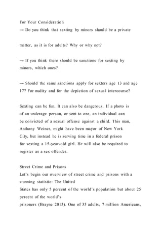 For Your Consideration
→ Do you think that sexting by minors should be a private
matter, as it is for adults? Why or why not?
→ If you think there should be sanctions for sexting by
minors, which ones?
→ Should the same sanctions apply for sexters age 13 and age
17? For nudity and for the depiction of sexual intercourse?
Sexting can be fun. It can also be dangerous. If a photo is
of an underage person, or sent to one, an individual can
be convicted of a sexual offense against a child. This man,
Anthony Weiner, might have been mayor of New York
City, but instead he is serving time in a federal prison
for sexting a 15-year-old girl. He will also be required to
register as a sex offender.
Street Crime and Prisons
Let’s begin our overview of street crime and prisons with a
stunning statistic: The United
States has only 5 percent of the world’s population but about 25
percent of the world’s
prisoners (Brayne 2013). One of 35 adults, 7 million Americans,
 