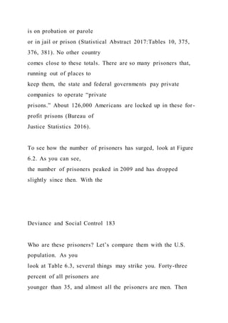 is on probation or parole
or in jail or prison (Statistical Abstract 2017:Tables 10, 375,
376, 381). No other country
comes close to these totals. There are so many prisoners that,
running out of places to
keep them, the state and federal governments pay private
companies to operate “private
prisons.” About 126,000 Americans are locked up in these for-
profit prisons (Bureau of
Justice Statistics 2016).
To see how the number of prisoners has surged, look at Figure
6.2. As you can see,
the number of prisoners peaked in 2009 and has dropped
slightly since then. With the
Deviance and Social Control 183
Who are these prisoners? Let’s compare them with the U.S.
population. As you
look at Table 6.3, several things may strike you. Forty-three
percent of all prisoners are
younger than 35, and almost all the prisoners are men. Then
 
