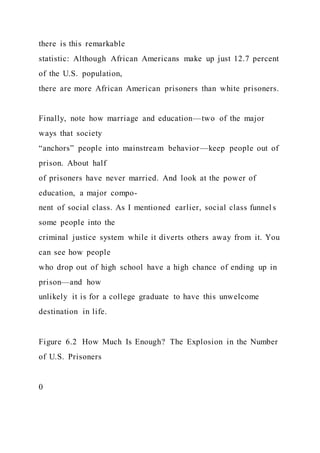 there is this remarkable
statistic: Although African Americans make up just 12.7 percent
of the U.S. population,
there are more African American prisoners than white prisoners.
Finally, note how marriage and education—two of the major
ways that society
“anchors” people into mainstream behavior—keep people out of
prison. About half
of prisoners have never married. And look at the power of
education, a major compo-
nent of social class. As I mentioned earlier, social class funnel s
some people into the
criminal justice system while it diverts others away from it. You
can see how people
who drop out of high school have a high chance of ending up in
prison—and how
unlikely it is for a college graduate to have this unwelcome
destination in life.
Figure 6.2 How Much Is Enough? The Explosion in the Number
of U.S. Prisoners
0
 