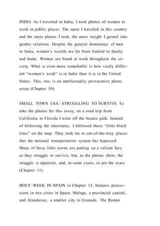 INDIA As I traveled in India, I took photos of women at
work in public places. The more I traveled in this country
and the more photos I took, the more insight I gained into
gender relations. Despite the general dominance of men
in India, women’s worlds are far from limited to family
and home. Women are found at work throughout the so-
ciety. What is even more remarkable is how vastly differ-
ent “women’s work” is in India than it is in the United
States. This, too, is an intellectually provocative photo
essay (Chapter 10).
SMALL TOWN USA: STRUGGLING TO SURVIVE To
take the photos for this essay, on a road trip from
California to Florida I went off the beaten path. Instead
of following the interstates, I followed those “little black
lines” on the map. They took me to out-of-the-way places
that the national transportation system has bypassed.
Many of these little towns are putting on a valiant face
as they struggle to survive, but, as the photos show, the
struggle is apparent, and, in some cases, so are the scars
(Chapter 11).
HOLY WEEK IN SPAIN in Chapter 13, features proces-
sions in two cities in Spain, Malaga, a provincial capital,
and Almuñecar, a smaller city in Granada. The Roman
 