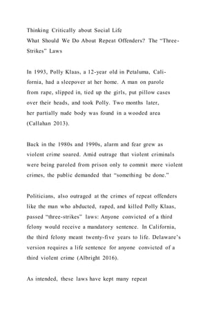 Thinking Critically about Social Life
What Should We Do About Repeat Offenders? The “Three-
Strikes” Laws
In 1993, Polly Klaas, a 12-year old in Petaluma, Cali-
fornia, had a sleepover at her home. A man on parole
from rape, slipped in, tied up the girls, put pillow cases
over their heads, and took Polly. Two months later,
her partially nude body was found in a wooded area
(Callahan 2013).
Back in the 1980s and 1990s, alarm and fear grew as
violent crime soared. Amid outrage that violent criminals
were being paroled from prison only to commit more violent
crimes, the public demanded that “something be done.”
Politicians, also outraged at the crimes of repeat offenders
like the man who abducted, raped, and killed Polly Klaas,
passed “three-strikes” laws: Anyone convicted of a third
felony would receive a mandatory sentence. In California,
the third felony meant twenty-five years to life. Delaware’s
version requires a life sentence for anyone convicted of a
third violent crime (Albright 2016).
As intended, these laws have kept many repeat
 